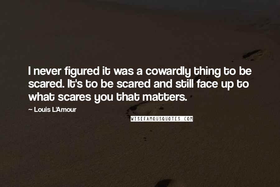 Louis L'Amour Quotes: I never figured it was a cowardly thing to be scared. It's to be scared and still face up to what scares you that matters.