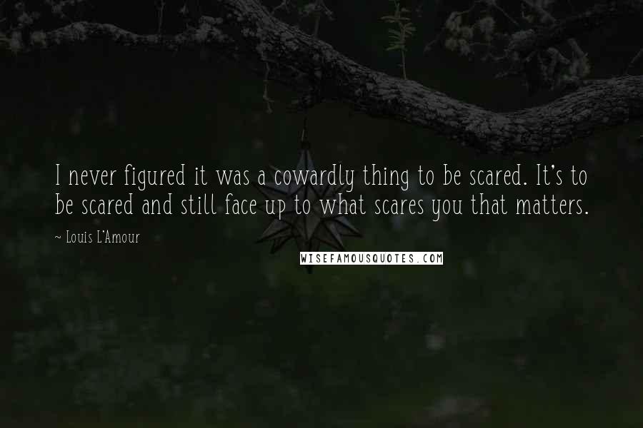 Louis L'Amour Quotes: I never figured it was a cowardly thing to be scared. It's to be scared and still face up to what scares you that matters.