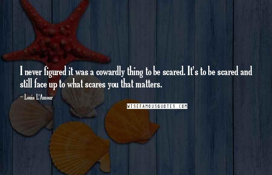 Louis L'Amour Quotes: I never figured it was a cowardly thing to be scared. It's to be scared and still face up to what scares you that matters.