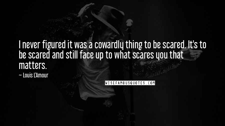 Louis L'Amour Quotes: I never figured it was a cowardly thing to be scared. It's to be scared and still face up to what scares you that matters.