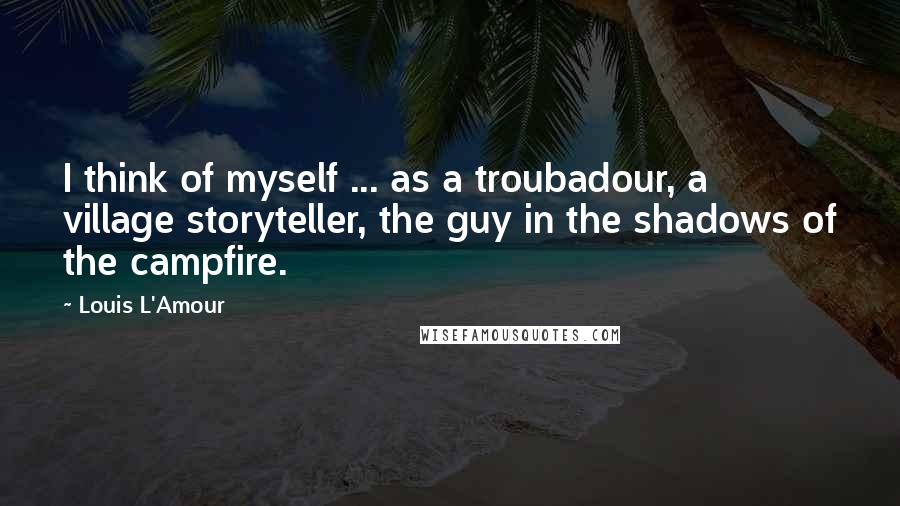 Louis L'Amour Quotes: I think of myself ... as a troubadour, a village storyteller, the guy in the shadows of the campfire.