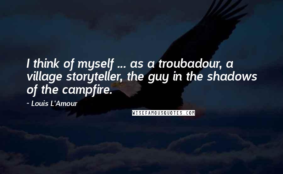 Louis L'Amour Quotes: I think of myself ... as a troubadour, a village storyteller, the guy in the shadows of the campfire.