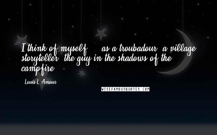 Louis L'Amour Quotes: I think of myself ... as a troubadour, a village storyteller, the guy in the shadows of the campfire.