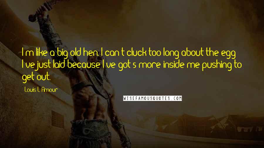 Louis L'Amour Quotes: I'm like a big old hen. I can't cluck too long about the egg I've just laid because I've got 5 more inside me pushing to get out.