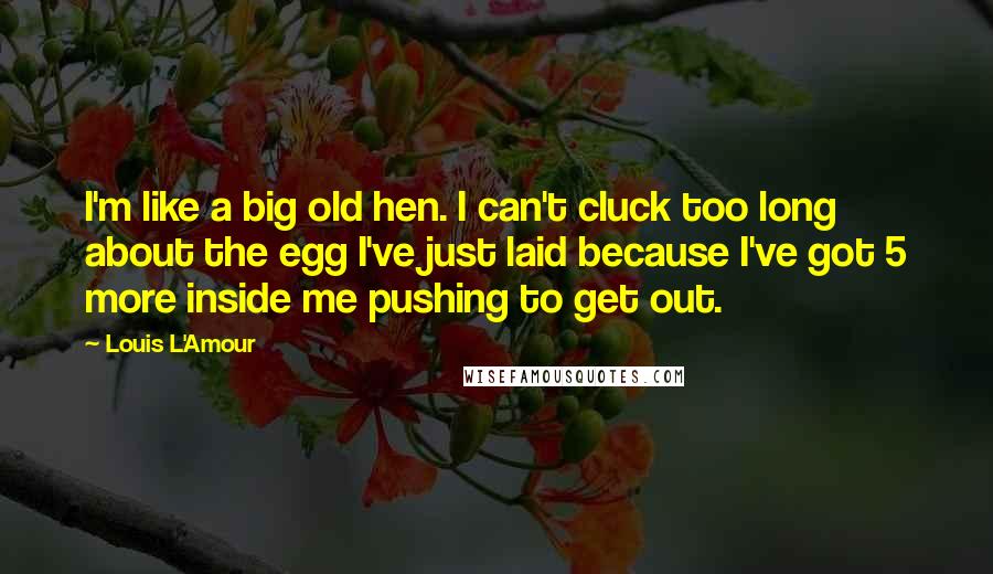 Louis L'Amour Quotes: I'm like a big old hen. I can't cluck too long about the egg I've just laid because I've got 5 more inside me pushing to get out.