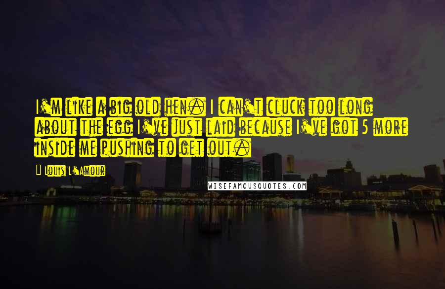 Louis L'Amour Quotes: I'm like a big old hen. I can't cluck too long about the egg I've just laid because I've got 5 more inside me pushing to get out.