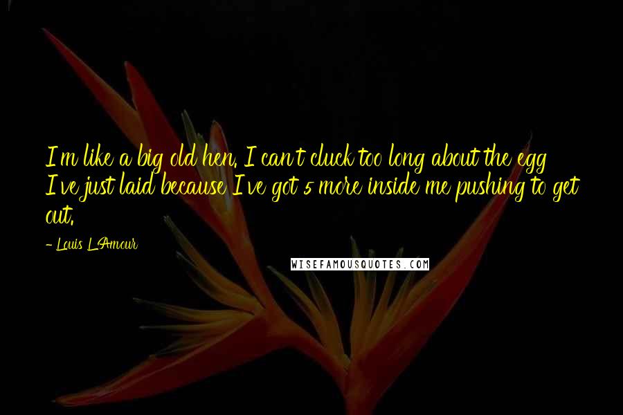 Louis L'Amour Quotes: I'm like a big old hen. I can't cluck too long about the egg I've just laid because I've got 5 more inside me pushing to get out.