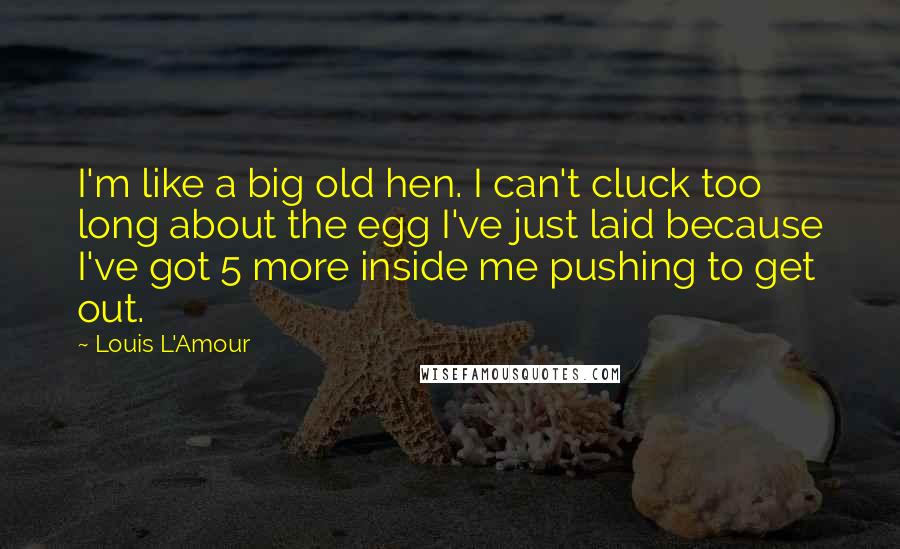 Louis L'Amour Quotes: I'm like a big old hen. I can't cluck too long about the egg I've just laid because I've got 5 more inside me pushing to get out.