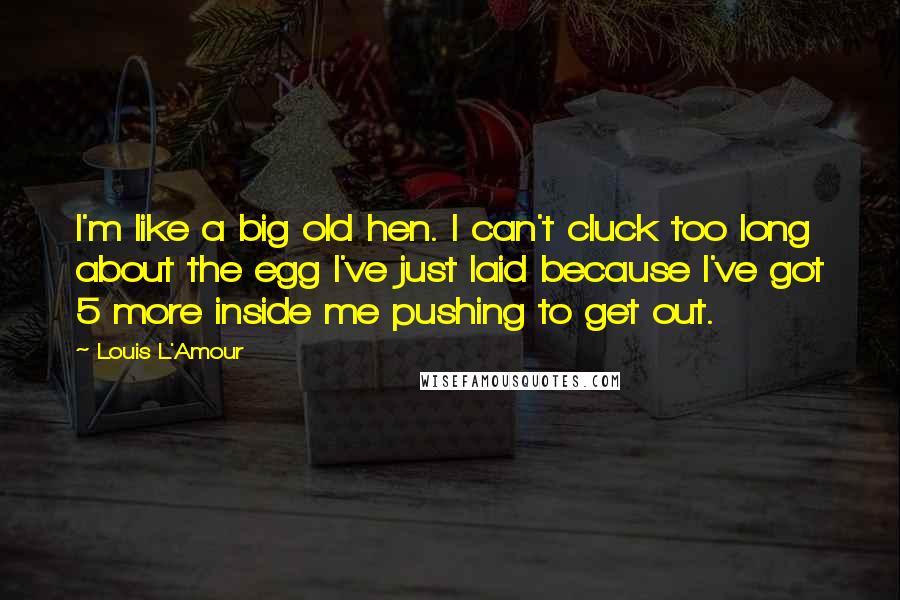 Louis L'Amour Quotes: I'm like a big old hen. I can't cluck too long about the egg I've just laid because I've got 5 more inside me pushing to get out.