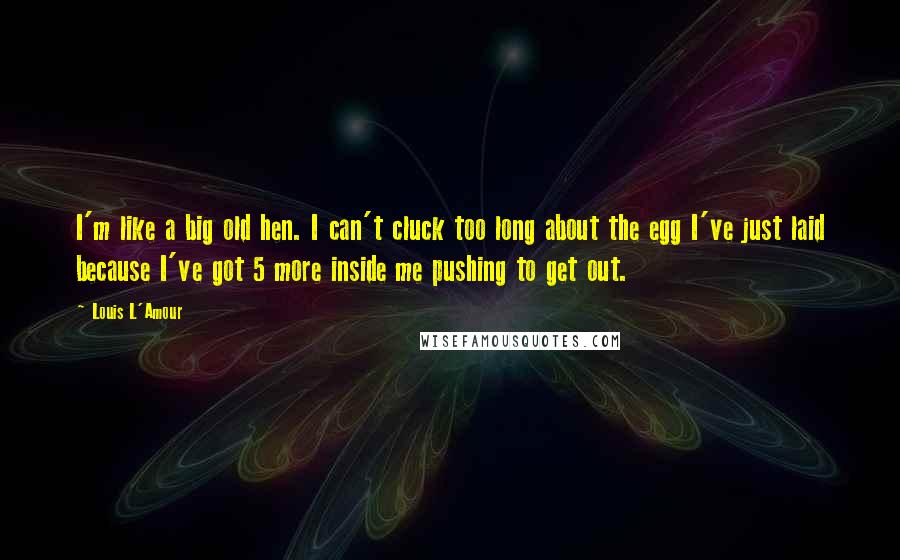 Louis L'Amour Quotes: I'm like a big old hen. I can't cluck too long about the egg I've just laid because I've got 5 more inside me pushing to get out.