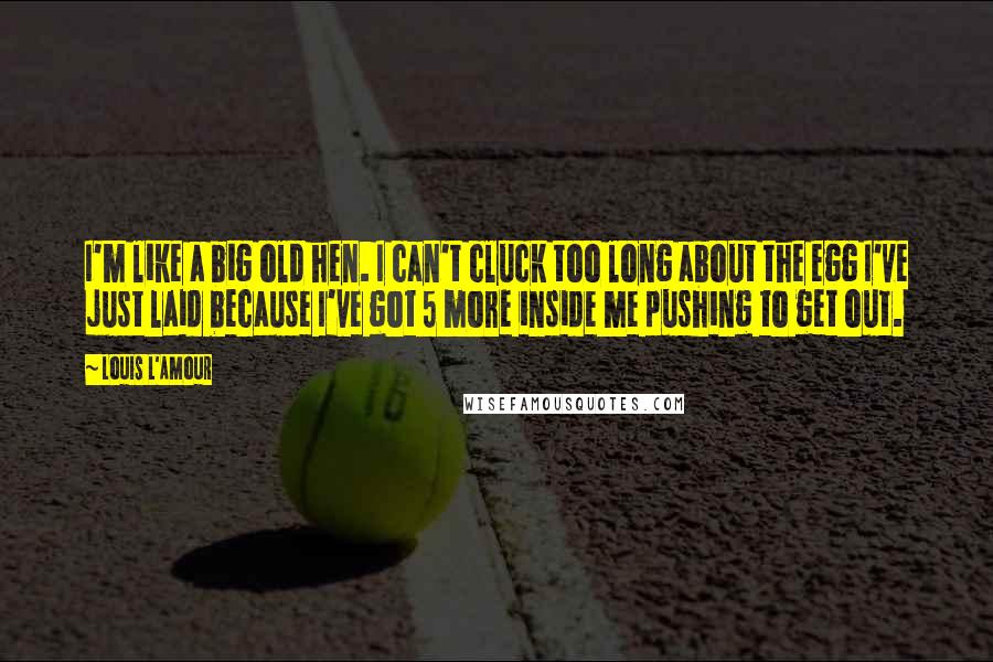 Louis L'Amour Quotes: I'm like a big old hen. I can't cluck too long about the egg I've just laid because I've got 5 more inside me pushing to get out.