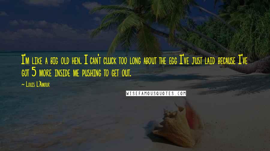 Louis L'Amour Quotes: I'm like a big old hen. I can't cluck too long about the egg I've just laid because I've got 5 more inside me pushing to get out.