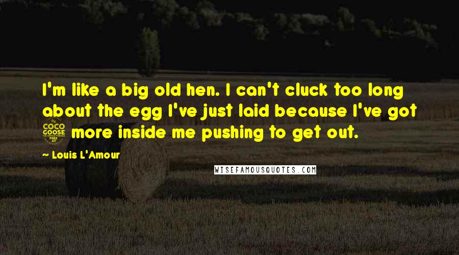 Louis L'Amour Quotes: I'm like a big old hen. I can't cluck too long about the egg I've just laid because I've got 5 more inside me pushing to get out.