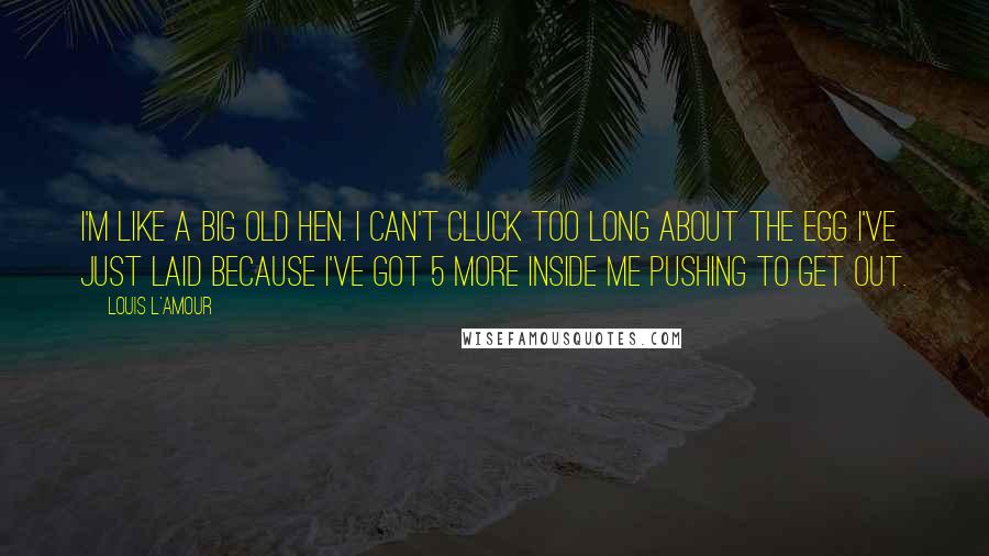 Louis L'Amour Quotes: I'm like a big old hen. I can't cluck too long about the egg I've just laid because I've got 5 more inside me pushing to get out.