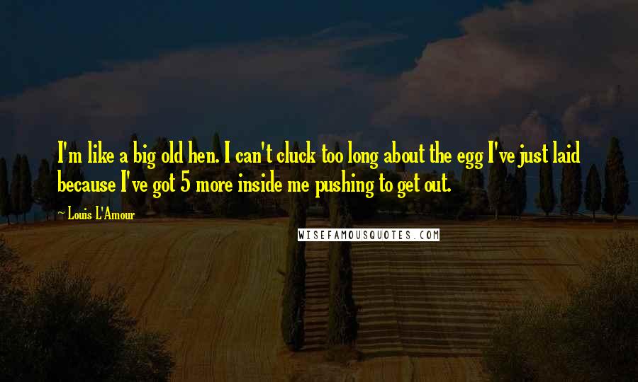 Louis L'Amour Quotes: I'm like a big old hen. I can't cluck too long about the egg I've just laid because I've got 5 more inside me pushing to get out.