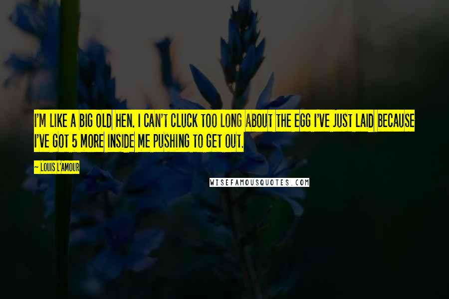 Louis L'Amour Quotes: I'm like a big old hen. I can't cluck too long about the egg I've just laid because I've got 5 more inside me pushing to get out.