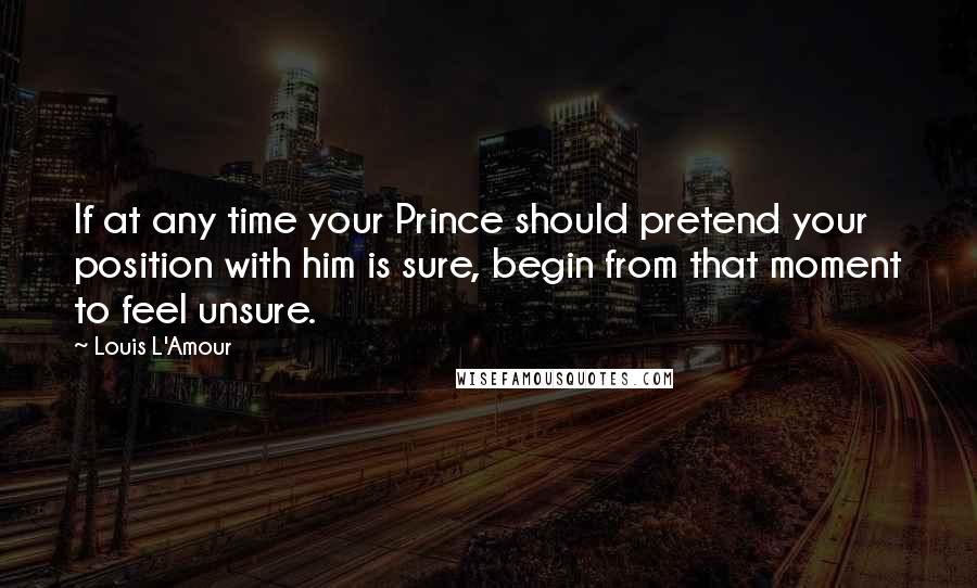 Louis L'Amour Quotes: If at any time your Prince should pretend your position with him is sure, begin from that moment to feel unsure.