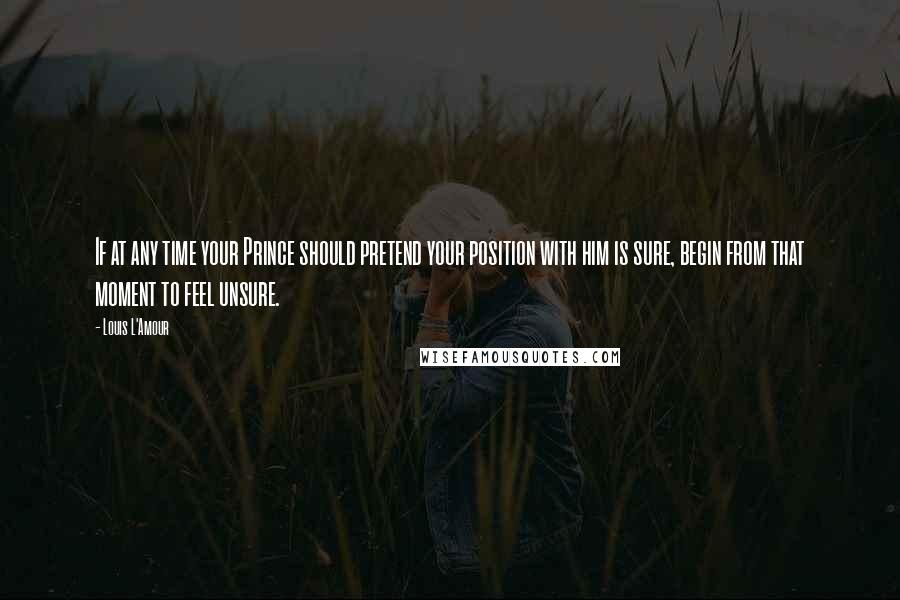 Louis L'Amour Quotes: If at any time your Prince should pretend your position with him is sure, begin from that moment to feel unsure.