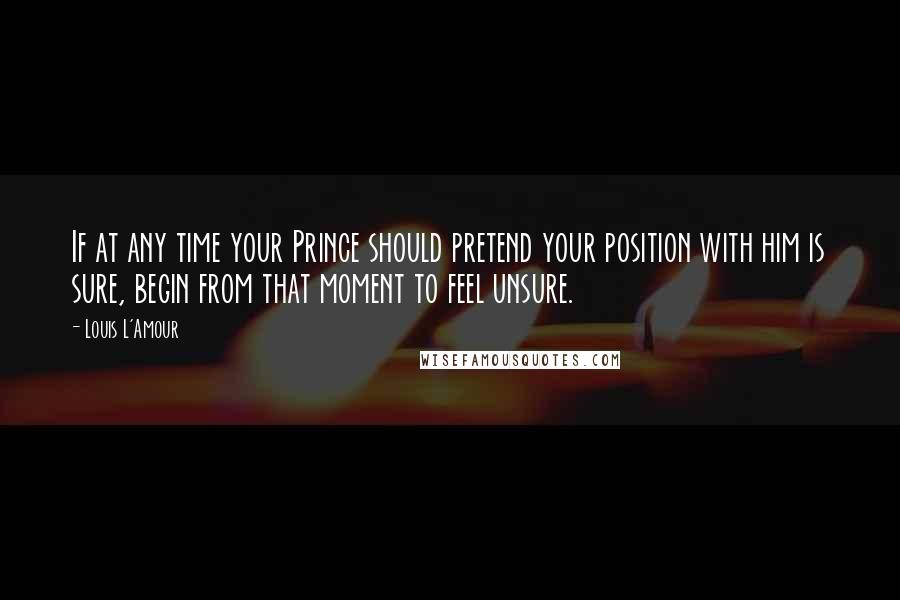 Louis L'Amour Quotes: If at any time your Prince should pretend your position with him is sure, begin from that moment to feel unsure.