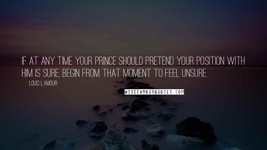 Louis L'Amour Quotes: If at any time your Prince should pretend your position with him is sure, begin from that moment to feel unsure.