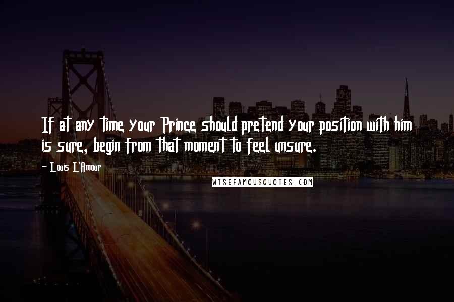 Louis L'Amour Quotes: If at any time your Prince should pretend your position with him is sure, begin from that moment to feel unsure.