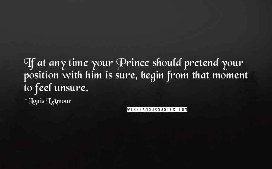 Louis L'Amour Quotes: If at any time your Prince should pretend your position with him is sure, begin from that moment to feel unsure.