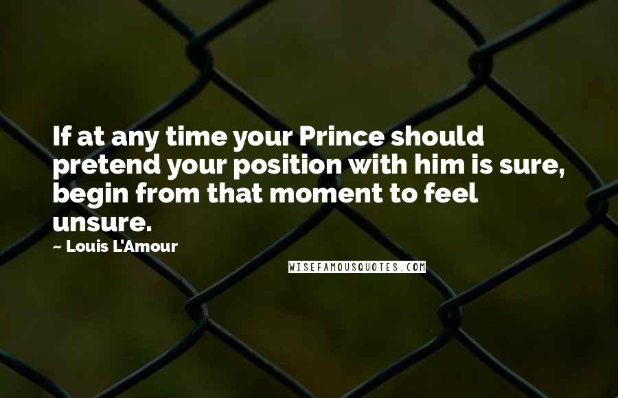 Louis L'Amour Quotes: If at any time your Prince should pretend your position with him is sure, begin from that moment to feel unsure.