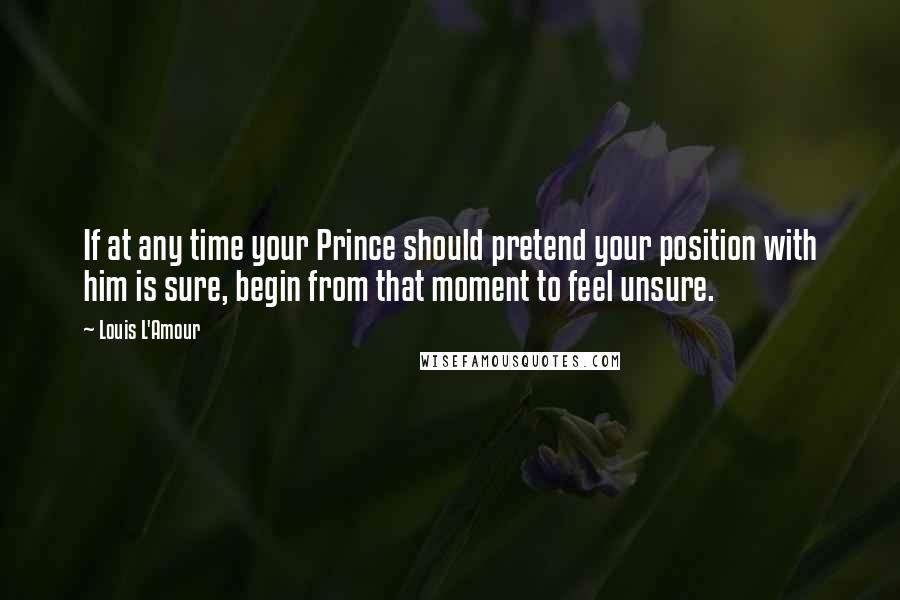 Louis L'Amour Quotes: If at any time your Prince should pretend your position with him is sure, begin from that moment to feel unsure.