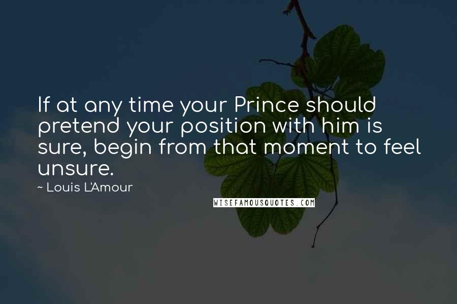 Louis L'Amour Quotes: If at any time your Prince should pretend your position with him is sure, begin from that moment to feel unsure.