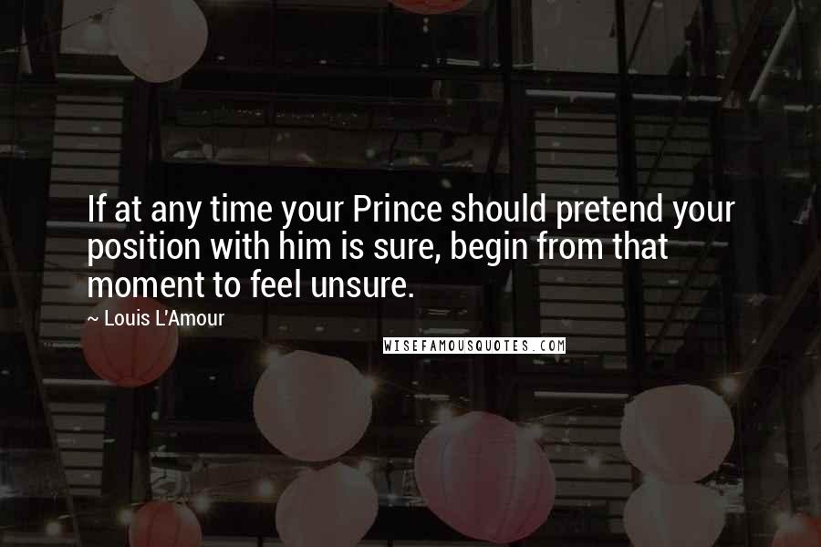 Louis L'Amour Quotes: If at any time your Prince should pretend your position with him is sure, begin from that moment to feel unsure.