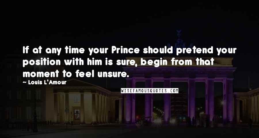 Louis L'Amour Quotes: If at any time your Prince should pretend your position with him is sure, begin from that moment to feel unsure.