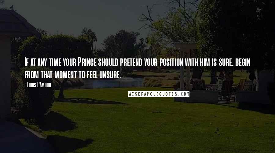 Louis L'Amour Quotes: If at any time your Prince should pretend your position with him is sure, begin from that moment to feel unsure.