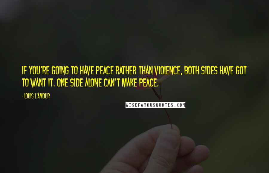 Louis L'Amour Quotes: If you're going to have peace rather than violence, both sides have got to want it. One side alone can't make peace.