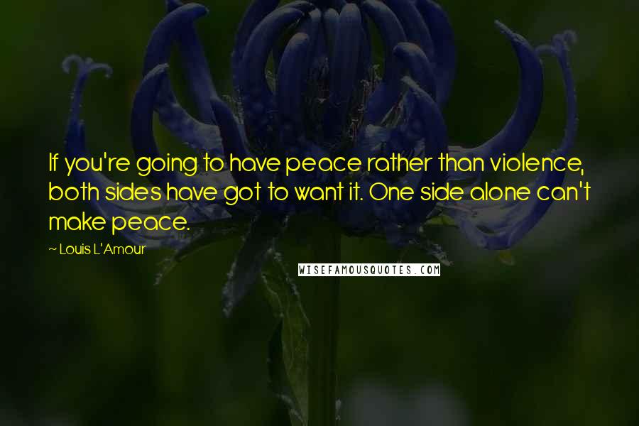 Louis L'Amour Quotes: If you're going to have peace rather than violence, both sides have got to want it. One side alone can't make peace.