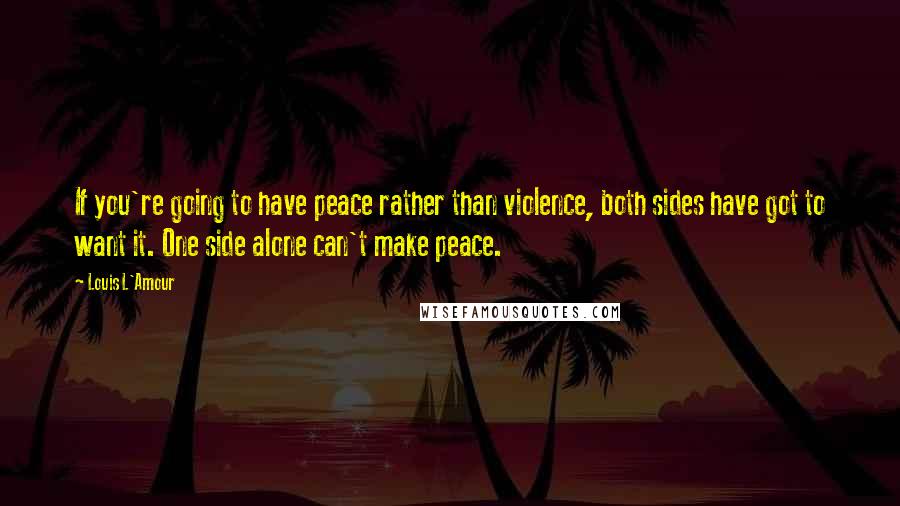 Louis L'Amour Quotes: If you're going to have peace rather than violence, both sides have got to want it. One side alone can't make peace.