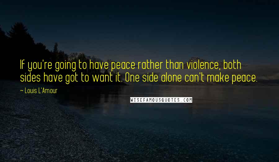 Louis L'Amour Quotes: If you're going to have peace rather than violence, both sides have got to want it. One side alone can't make peace.