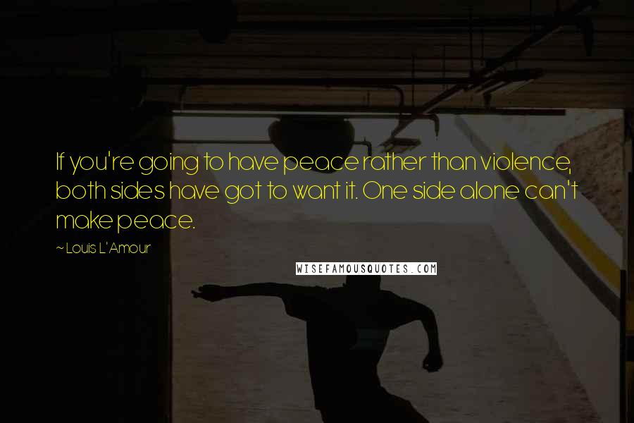 Louis L'Amour Quotes: If you're going to have peace rather than violence, both sides have got to want it. One side alone can't make peace.