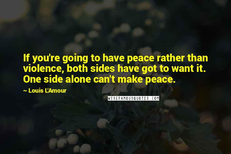 Louis L'Amour Quotes: If you're going to have peace rather than violence, both sides have got to want it. One side alone can't make peace.