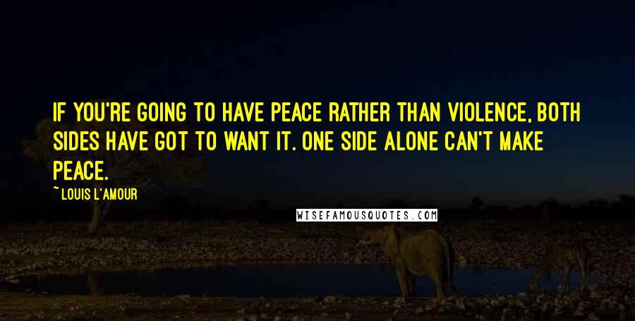 Louis L'Amour Quotes: If you're going to have peace rather than violence, both sides have got to want it. One side alone can't make peace.