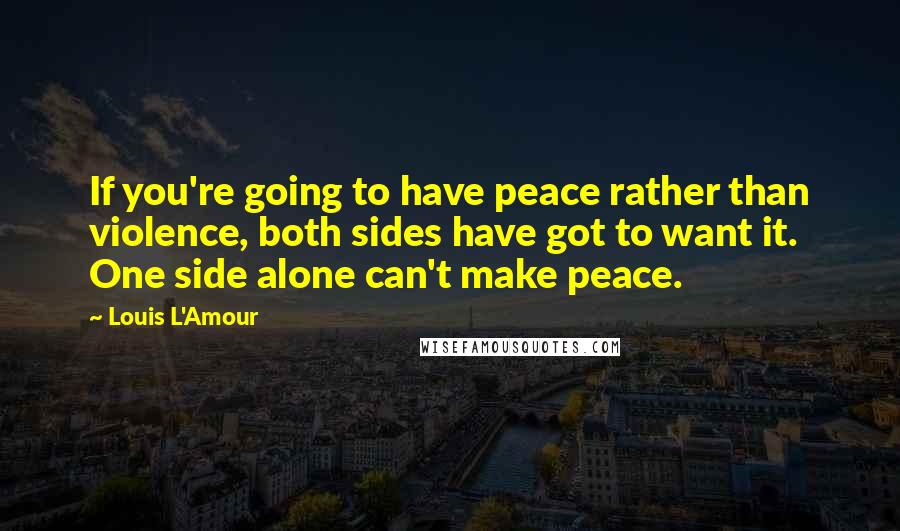 Louis L'Amour Quotes: If you're going to have peace rather than violence, both sides have got to want it. One side alone can't make peace.