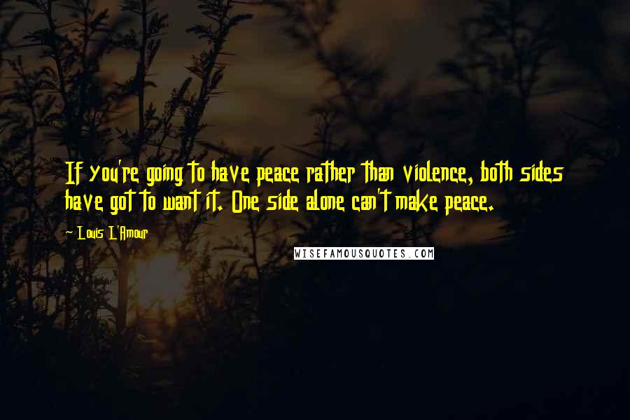 Louis L'Amour Quotes: If you're going to have peace rather than violence, both sides have got to want it. One side alone can't make peace.