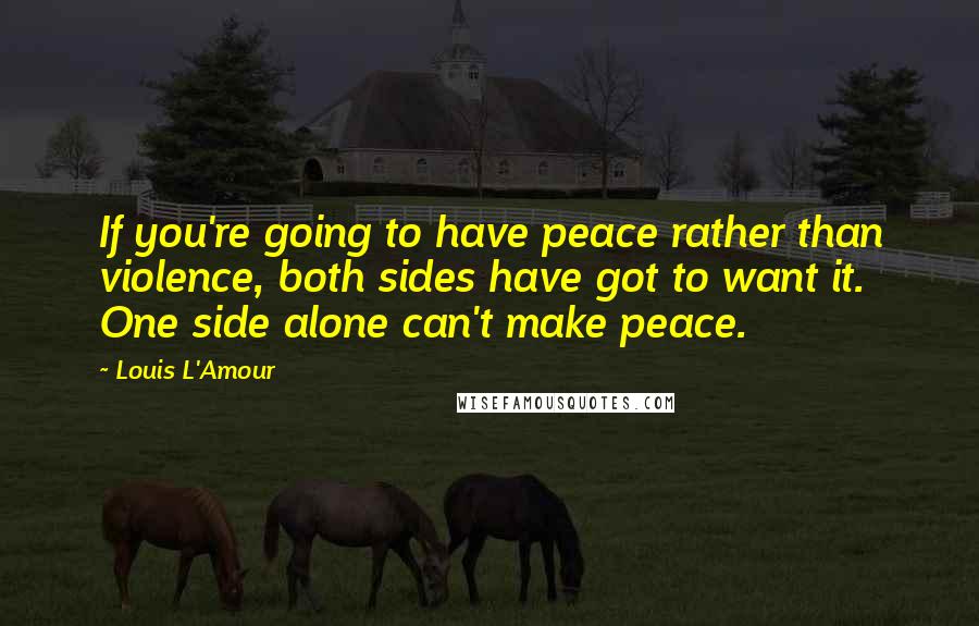 Louis L'Amour Quotes: If you're going to have peace rather than violence, both sides have got to want it. One side alone can't make peace.