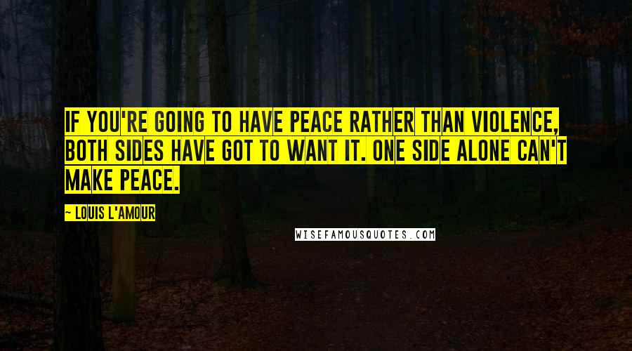 Louis L'Amour Quotes: If you're going to have peace rather than violence, both sides have got to want it. One side alone can't make peace.