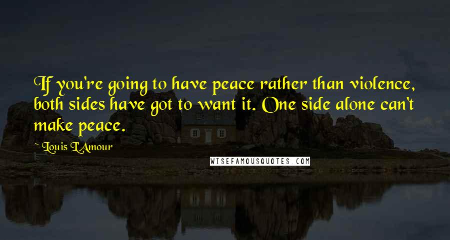 Louis L'Amour Quotes: If you're going to have peace rather than violence, both sides have got to want it. One side alone can't make peace.