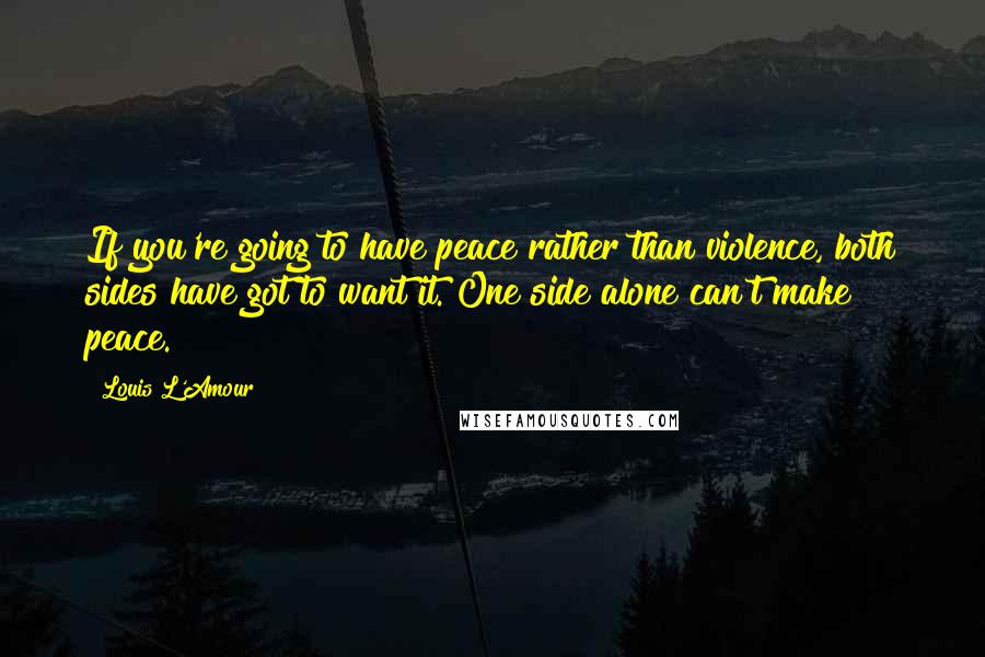 Louis L'Amour Quotes: If you're going to have peace rather than violence, both sides have got to want it. One side alone can't make peace.