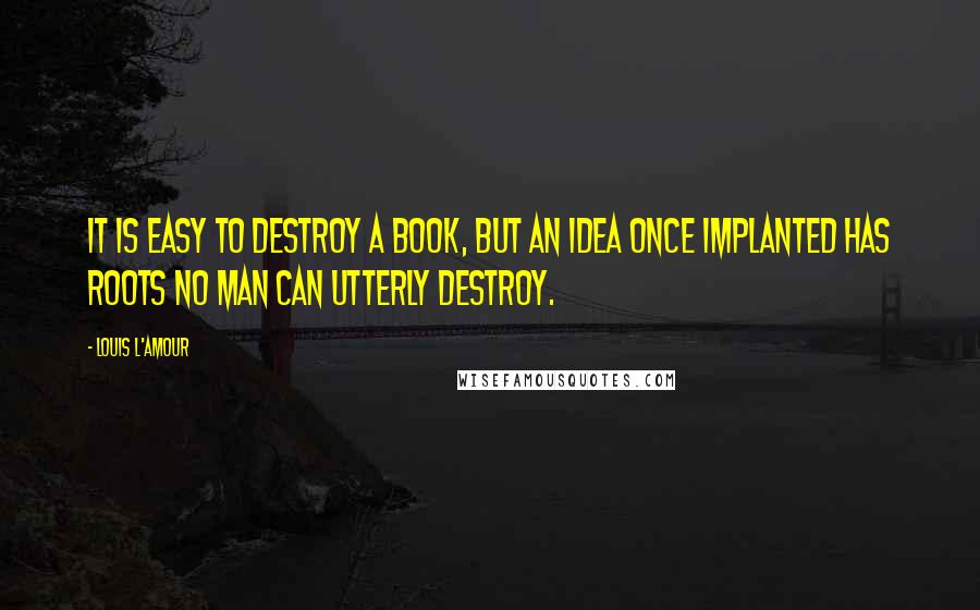 Louis L'Amour Quotes: It is easy to destroy a book, but an idea once implanted has roots no man can utterly destroy.