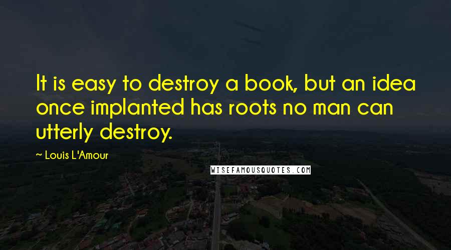 Louis L'Amour Quotes: It is easy to destroy a book, but an idea once implanted has roots no man can utterly destroy.