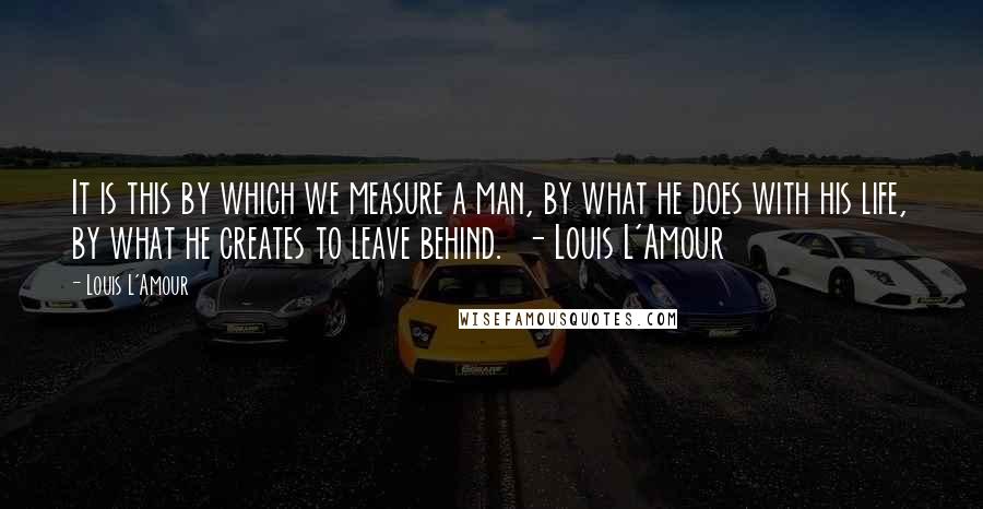 Louis L'Amour Quotes: It is this by which we measure a man, by what he does with his life, by what he creates to leave behind.  - Louis L'Amour