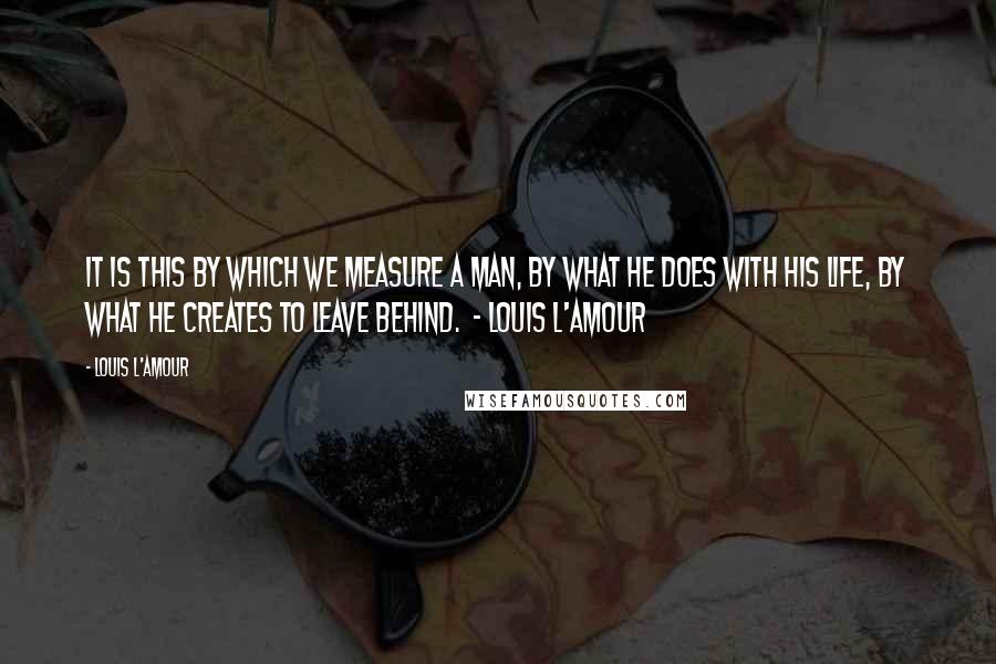 Louis L'Amour Quotes: It is this by which we measure a man, by what he does with his life, by what he creates to leave behind.  - Louis L'Amour