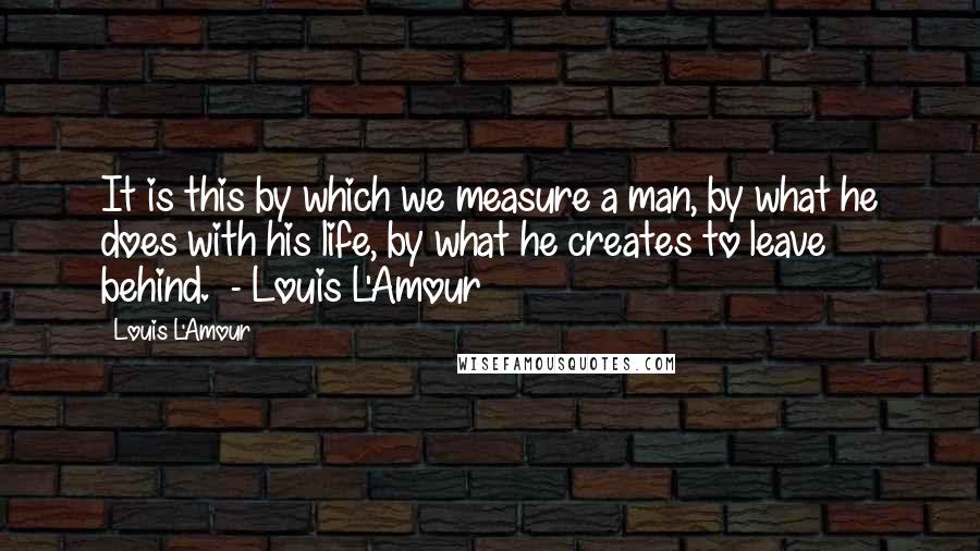 Louis L'Amour Quotes: It is this by which we measure a man, by what he does with his life, by what he creates to leave behind.  - Louis L'Amour